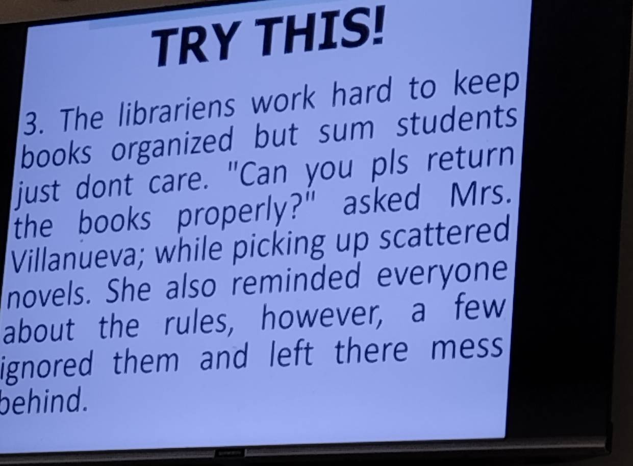 TRY THIS! 
3. The librariens work hard to keep 
books organized but sum students 
just dont care. "Can you pls return 
the books properly?" asked Mrs. 
Villanueva; while picking up scattered 
novels. She also reminded everyone 
about the rules, however, a few 
ignored them and left there mess 
behind.