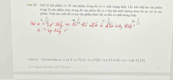 Một lô sản phẩm có 30 sản phẩm, trong đó có 4 chất lượng thấp. Lấy liên tiếp hai sản phẩm
trong lô sản phẩm trên, trong đó sản phẩm lấy ra ở lần thứ nhất không được bỏ lại vào lô sản
phẩm. Tinh xác suất để cả hai sân phẩm được lấy ra đều có chất lượng thấp.
A.  3/29 . B.  1/-10 . C.  4/30  D.  2/15 . 
Câu 21: Cho hai biển cổ A và B có P(A)=0,2; P(B)=0,6; P(A|B)=0,3. Tinh P(overline AB). 
Th S Nguyễn Thị Háo- 0977 103 637