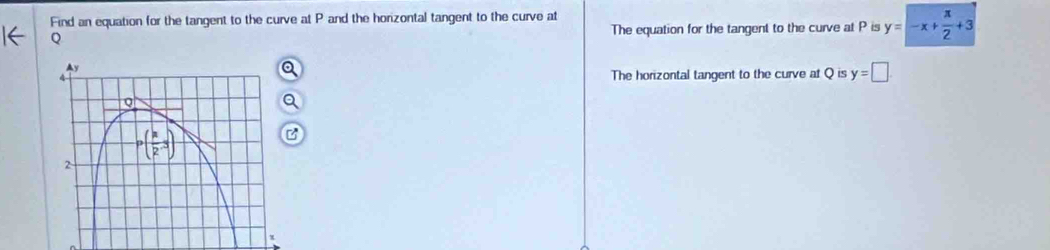 Find an equation for the tangent to the curve at P and the horizontal tangent to the curve at
Q The equation for the tangent to the curve at P is y=-x+ π /2 +3
The horizontal tangent to the curve at Q is y=□