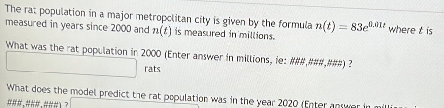 The rat population in a major metropolitan city is given by the formula n(t)=83e^(0.01t) where t is 
measured in years since 2000 and n(t) is measured in millions. 
What was the rat population in 2000 (Enter answer in millions, ie: ###,###,###) ? 
rats 
What does the model predict the rat population was in the year 2020 (Enter answer in mi 
###、###、###) ?