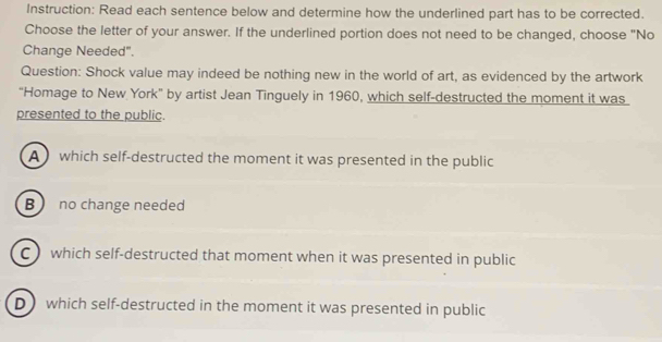 Instruction: Read each sentence below and determine how the underlined part has to be corrected.
Choose the letter of your answer. If the underlined portion does not need to be changed, choose "No
Change Needed".
Question: Shock value may indeed be nothing new in the world of art, as evidenced by the artwork
“Homage to New York” by artist Jean Tinguely in 1960, which self-destructed the moment it was
presented to the public.
A which self-destructed the moment it was presented in the public
B no change needed
C which self-destructed that moment when it was presented in public
D which self-destructed in the moment it was presented in public