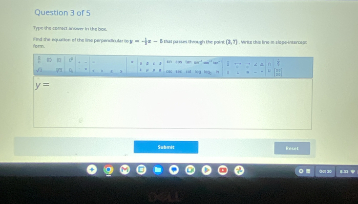 Type the correct answer in the box.
Find the equation of the line perpendicular to y=- 1/2 x-5 that passes through the point (2,7). Write this line in slope-intercept
form.
y=
Submit Reset