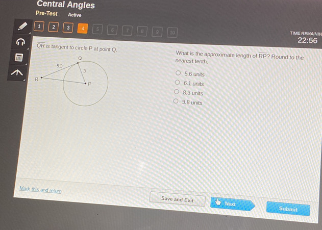 Central Angles
Pre-Test Active
1 2 3 4 5 6 7 B 10 TIME REMAININ
22:56
overline QR is tangent to circle P at point Q. What is the approximate length of overline RP ? Round to the
nearest tenth.
5.6 units
6.1 units
8.3 units
9.8 units
Mark this and retum Save and Exit Next
Submit