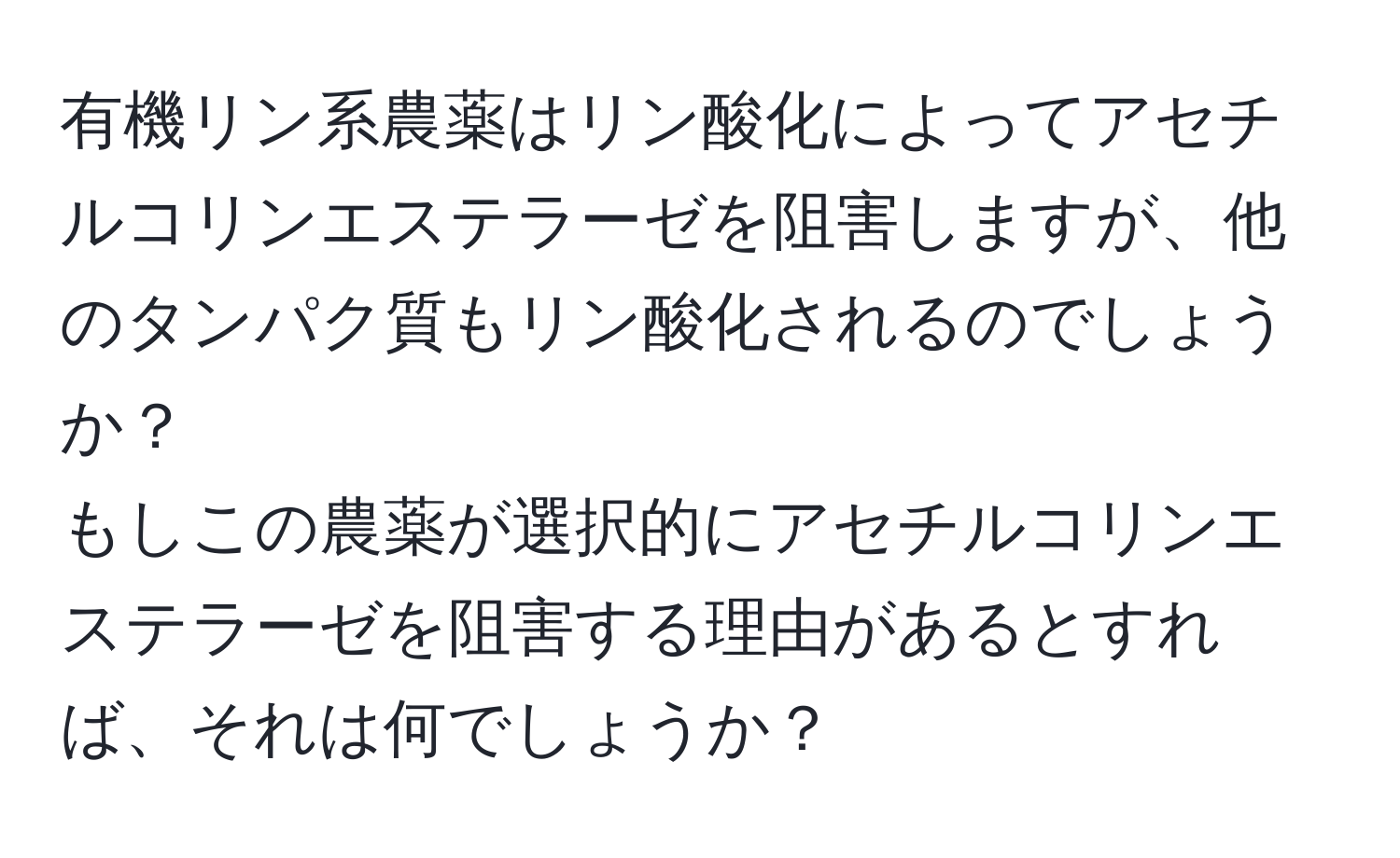 有機リン系農薬はリン酸化によってアセチルコリンエステラーゼを阻害しますが、他のタンパク質もリン酸化されるのでしょうか？  
もしこの農薬が選択的にアセチルコリンエステラーゼを阻害する理由があるとすれば、それは何でしょうか？