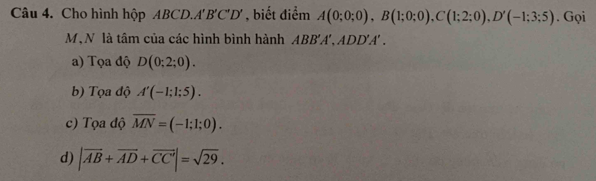 Cho hình hộp ABCD. A'B'C'D' , biết điểm A(0;0;0), B(1;0;0), C(1;2;0), D'(-1;3;5). Gọi
M,N là tâm của các hình bình hành ABB'A', ADD'A' .
a) Tọa độ D(0;2;0).
b) Tọa độ A'(-1;1;5).
c) Tọa độ overline MN=(-1;1;0).
d) |vector AB+vector AD+vector CC|=sqrt(29).