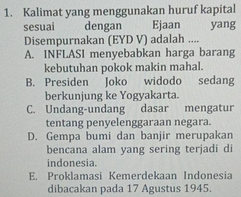 Kalimat yang menggunakan huruf kapital
sesuai dengan Ejaan yang
Disempurnakan (EYD V) adalah ....
A. INFLASI menyebabkan harga barang
kebutuhan pokok makin mahal.
B. Presiden Joko widodo sedang
berkunjung ke Yogyakarta.
C. Undang-undang dasar mengatur
tentang penyelenggaraan negara.
D. Gempa bumi dan banjir merupakan
bencana alam yang sering terjadi di
indonesia.
E. Proklamasi Kemerdekaan Indonesia
dibacakan pada 17 Agustus 1945.