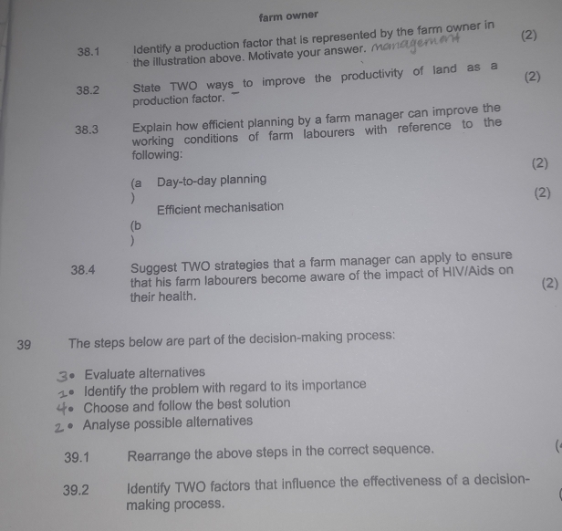 farm owner 
38.1 Identify a production factor that is represented by the farm owner in 
the illustration above. Motivate your answer. (2) 
(2) 
38.2 State TWO ways to improve the productivity of land as a 
production factor. 
38.3 Explain how efficient planning by a farm manager can improve the 
working conditions of farm labourers with reference to the 
following: 
(a Day-to-day planning (2) 
) 
(2) 
Efficient mechanisation 
(b 
) 
38.4 Suggest TWO strategies that a farm manager can apply to ensure 
that his farm labourers become aware of the impact of HIV/Aids on (2) 
their health. 
39 The steps below are part of the decision-making process: 
Evaluate alternatives 
Identify the problem with regard to its importance 
Choose and follow the best solution 
Analyse possible alternatives 
39.1 Rearrange the above steps in the correct sequence. 
39.2 Identify TWO factors that influence the effectiveness of a decision- 
making process.