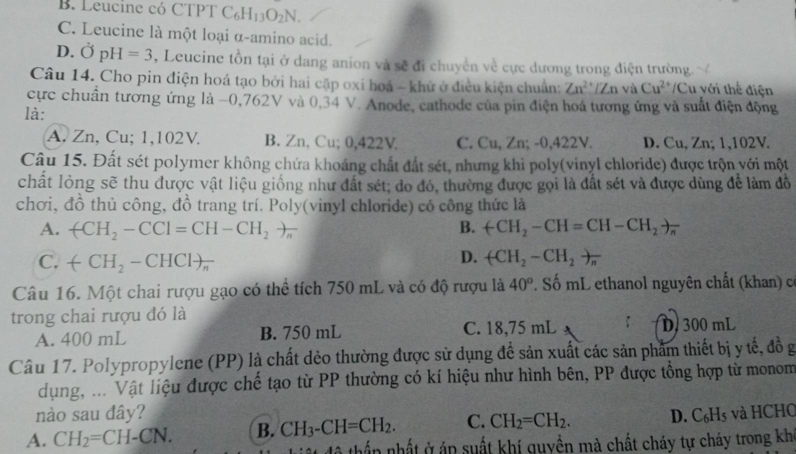 B. Leucine có CTPT C_6H_13O_2N.
C. Leucine là một loại α-amino acid.
D. vector OpH=3 , Leucine tồn tại ở dang anion và sẽ đi chuyển về cực dương trong điện trường.
Câu 14. Cho pin điện hoá tạo bởi hai cặp oxi hoá - khử ở điều kiện chuẩn: Zn^(2+)/Zn và Cu^(2+) /Cu với thể điện
cực chuẩn tương ứng là −0,762V và 0,34 V. Anode, cathode của pin điện hoá tương ứng và suất điện động
là:
A. Zn, Cu; 1,102V. B. Zn, Cu; 0,422V C. Cu, Zn; -0,422V. D. Cu, Zn; 1,102V.
Câu 15. Đất sét polymer không chứa khoảng chất đất sét, nhưng khi poly(vinyl chloride) được trộn với một
chất lỏng sẽ thu được vật liệu giống như đất sét; do đó, thường được gọi là đất sét và được dùng để làm đồ
chơi, đồ thủ công, đồ trang trí. Poly(vinyl chloride) có công thức là
A. +CH_2-CCl=CH-CH_2to _n B. +CH_2-CH=CH-CH_2to π
D.
C. +CH_2-CHClto _n (CH_2-CH_2)_n
Câu 16. Một chai rượu gạo có thể tích 750 mL và có độ rượu là 40°. Số mL ethanol nguyên chất (khan) có
trong chai rượu đó là
A. 400 mL B. 750 mL
C. 18,75 mL D 300 mL
Câu 17. Polypropylene (PP) là chất dẻo thường được sử dụng để sản xuất các sản phẩm thiết bị y tế, đồ g
dụng, ... Vật liệu được chế tạo từ PP thường có kí hiệu như hình bên, PP được tổng hợp từ monom
nào sau đây? D. C_6H_5
C.
A. CH_2=CH-CN. và HCH0
B. CH_3-CH=CH_2. CH_2=CH_2.
* thấn  nhất ở áp suất khí quyền mà chất cháy tự cháy trong khi