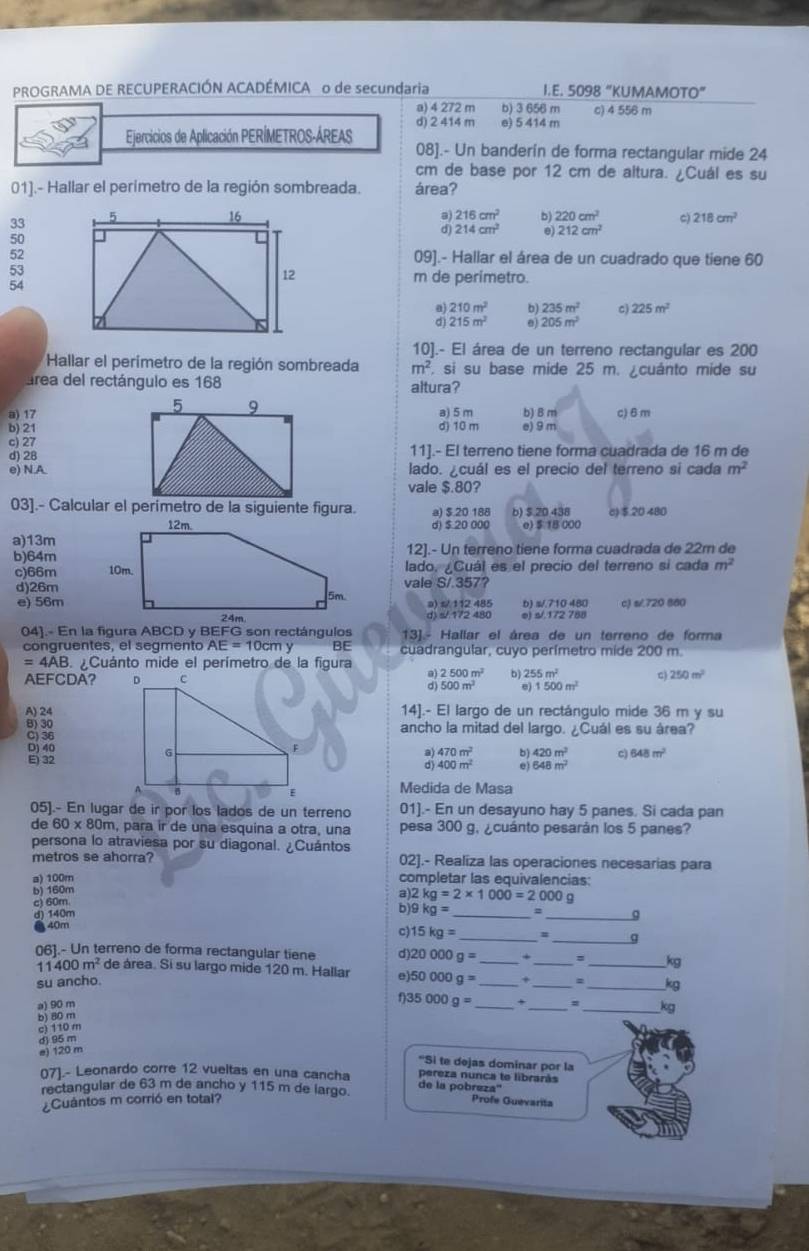 PROGRAMA DE RECUPERACIÓN ACADÉMICA o de secundaria I.E. 5098 “KUMAMO 10°
a) 4 272 m b) 3 656 m c) 4 556 m
Ejercicios de Aplicación PERÍMETROS-ÁREAS d) 2 414 m e) 5 414 m
08].- Un banderín de forma rectangular mide 24
cm de base por 12 cm de altura. ¿Cuál es su
01].- Hallar el perimetro de la región sombreada. área?
216cm^2
33 C) 218cm^2
214cm^2 2 220cm^2
212cm^2
50
5209].- Hallar el área de un cuadrado que tiene 60
53
54
m de perimetro.
210m^2 235m^2 c) 225m^2
215m^2 205m^2
10].- El área de un terreno rectangular es 200
* Hallar el perímetro de la región sombreada m^2. si su base mide 25 m. ¿cuánto mide su
área del rectángulo es 168 altura?
a) 17  a) 5 m b) B m c) 6 m
b) 21d) 10 m e) 9 m
c) 2711].- El terreno tiene forma cuadrada de 16 m de
d) 28
e) N.Alado. ¿cuál es el precio del terreno si cada m^2
vale $.80?
03].- Calcular el perímetro de la siguiente figura. a) $.20 188 b) $.20.438 6)$.20 480
d) $ 20 000 e) $ 18 000
a)13m
b)64m12].- Un terreno tiene forma cuadrada de 22m de
c)66m lado, ¿Cuál es el precio del terreno sí cada m^2
d)26mvale S/.357?
e) 56ma) s/ 112 485 b) s/.710 480 c) s/.720 880
e) s/.172 788
13]- Hallar el área de un terreno de forma
congruentes, el segmento AE=10cmy BE cuadrangular, cuyo perímetro mide 200 m.
=4AB Cuánto mide el perímetro de la figura
AEFCDA?
2500m^2 b) 255m^2 c) 250m^2
500m^2 e) 1500m^2
A) 2414].- El largo de un rectángulo mide 36 m y su

ancho la mitad del largo. ¿Cuál es su área?
Dj 40
E) 32
470m^2 420m^2 c) 648m^2
400m^2 548m^2
Medida de Masa
05].- En lugar de ir por los lados de un terreno 01].- En un desayuno hay 5 panes. Si cada pan
de 60* 80 m, para ir de una esquina a otra, una pesa 300 g. ¿cuánto pesarán los 5 panes?
persona lo atraviesa por su diagonal. ¿Cuántos
metros se ahorra? 02].- Realiza las operaciones necesarias para
a) 100m completar las equivalencias:
b) 160m a)2 kg=2* 1000=2000g
c) 60m
d) 140m b)9 kg= _ 2 _Q
●40m
_
c) 15kg=
a
06].- Un terreno de forma rectangular tiene d) 20000g= _ + __kg
1 400m^2 de área. Si su largo mide 120 m. Hallar e) 50000g= _+ =_ kg
su ancho.
35000g=
a) 90 m _x_ = _kg
c) 110 m b) 80 m
d) 95 m
e) 120 m
*Si te dejas dominar por la
(7).- Leonardo corre 12 vueltas en una cancha de la pobreza'' pereza nunca te librarás
rectangular de 63 m de ancho y 115 m de largo.
¿Cuántos m corrió en total? Profe Guevarita