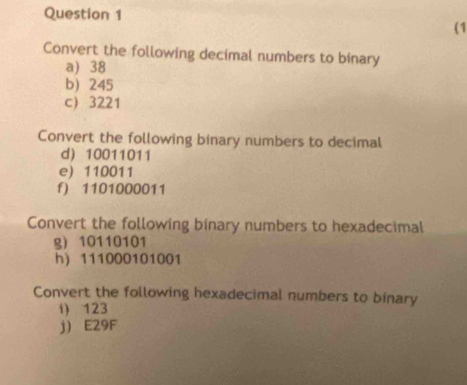 (1 
Convert the following decimal numbers to binary 
a) 38
b) 245
c) 3221
Convert the following binary numbers to decimal 
d 10011011
e) 110011
f) 1101000011
Convert the following binary numbers to hexadecimal 
g) 10110101
h) 111000101001
Convert the following hexadecimal numbers to binary 
i) 123
j E29F