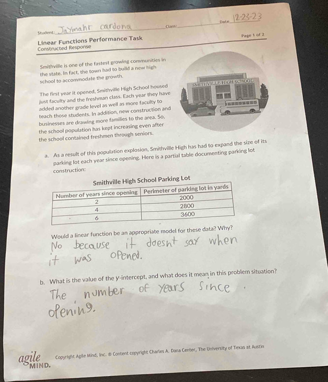 Class:_ Date_ 
Student: 
_ 
Linear Functions Performance Task 
Page 1 of 2 
Constructed Response 
Smithville is one of the fastest growing communities in 
the state. In fact, the town had to build a new high 
school to accommodate the growth. 
The first year it opened, Smithville High School housed 
just faculty and the freshman class. Each year they have 
added another grade level as well as more faculty to 
teach those students. In addition, new construction and 
businesses are drawing more families to the area. So, 
the school population has kept increasing even after 
the school contained freshmen through seniors. 
a. As a result of this population explosion, Smithville High has had to expand the size of its 
parking lot each year since opening. Here is a partial table documenting parking lot 
construction: 
arking Lot 
Would a linear function be an appropriate model for these da 
b. What is the value of the y-intercept, and what does it mean in this problem situation? 
agile Copyright Agile Mind, Inc. ® Content copyright Charles A. Dana Center, The University of Texas at Austin 
MIND.