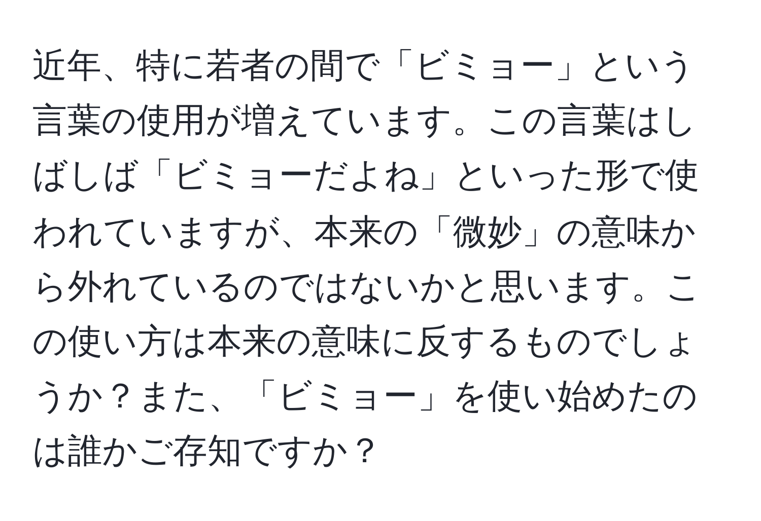 近年、特に若者の間で「ビミョー」という言葉の使用が増えています。この言葉はしばしば「ビミョーだよね」といった形で使われていますが、本来の「微妙」の意味から外れているのではないかと思います。この使い方は本来の意味に反するものでしょうか？また、「ビミョー」を使い始めたのは誰かご存知ですか？