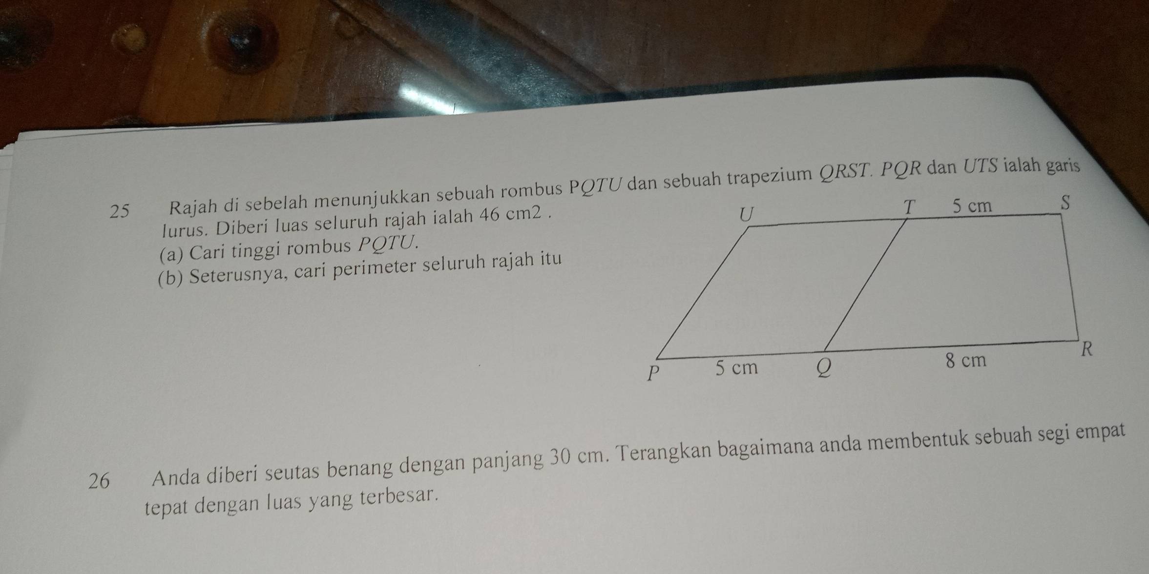 Rajah di sebelah menunjukkan sebuah rombus PQTU dan sebuah trapezium QRST. PQR dan UTS ialah garis 
lurus. Diberi luas seluruh rajah ialah 46 cm2. 
(a) Cari tinggi rombus PQTU. 
(b) Seterusnya, cari perimeter seluruh rajah itu 
26 Anda diberi seutas benang dengan panjang 30 cm. Terangkan bagaimana anda membentuk sebuah segi empat 
tepat dengan luas yang terbesar.