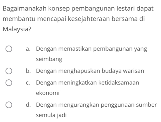 Bagaimanakah konsep pembangunan lestari dapat
membantu mencapai kesejahteraan bersama di
Malaysia?
a. Dengan memastikan pembangunan yang
seimbang
b. Dengan menghapuskan budaya warisan
c. Dengan meningkatkan ketidaksamaan
ekonomi
d. Dengan mengurangkan penggunaan sumber
semula jadi