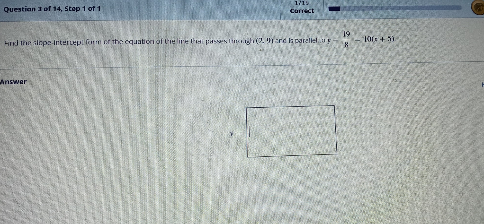 1/15
Question 3 of 14, Step 1 of 1
Correct
Find the slope-intercept form of the equation of the line that passes through (2,9) and is parallel to y- 19/8 =10(x+5).
Answer