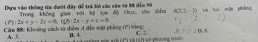 Dựa vào thông tin dưới đây để trả lời các câu từ 88 đến 90
Trong không gian với hệ tọa độ Oxyz, cho điểm A(2;2;-3) và hai mặt phẳng
(P):2x+y-2z=0, (Q):2x-y+z=0. 
Câu 88: Khoảng cách từ điểm A đến mặt phẳng (P) bằng:
C. 2.
A. 3. B. 4. D. 6.
à vuộng góc với (P) và (O) có phương trình: