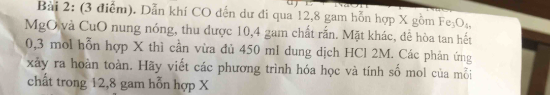 Dẫn khí CO đến dư đi qua 12, 8 gam hỗn hợp X gồm Fe_3O_4, 
MgO và CuO nung nóng, thu được 10, 4 gam chất rắn. Mặt khác, đề hòa tan hết
0,3 mol hỗn hợp X thì cần vừa đủ 450 ml dung dịch HCl 2M. Các phản ứng 
xảy ra hoàn toàn. Hãy viết các phương trình hóa học và tính số mol của mỗi 
chất trong 12, 8 gam hỗn hợp X