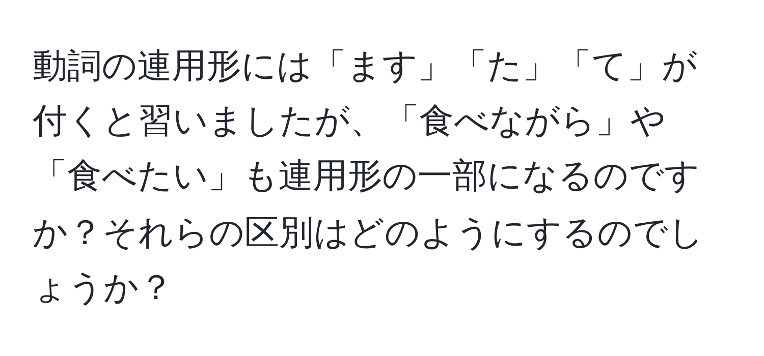 動詞の連用形には「ます」「た」「て」が付くと習いましたが、「食べながら」や「食べたい」も連用形の一部になるのですか？それらの区別はどのようにするのでしょうか？