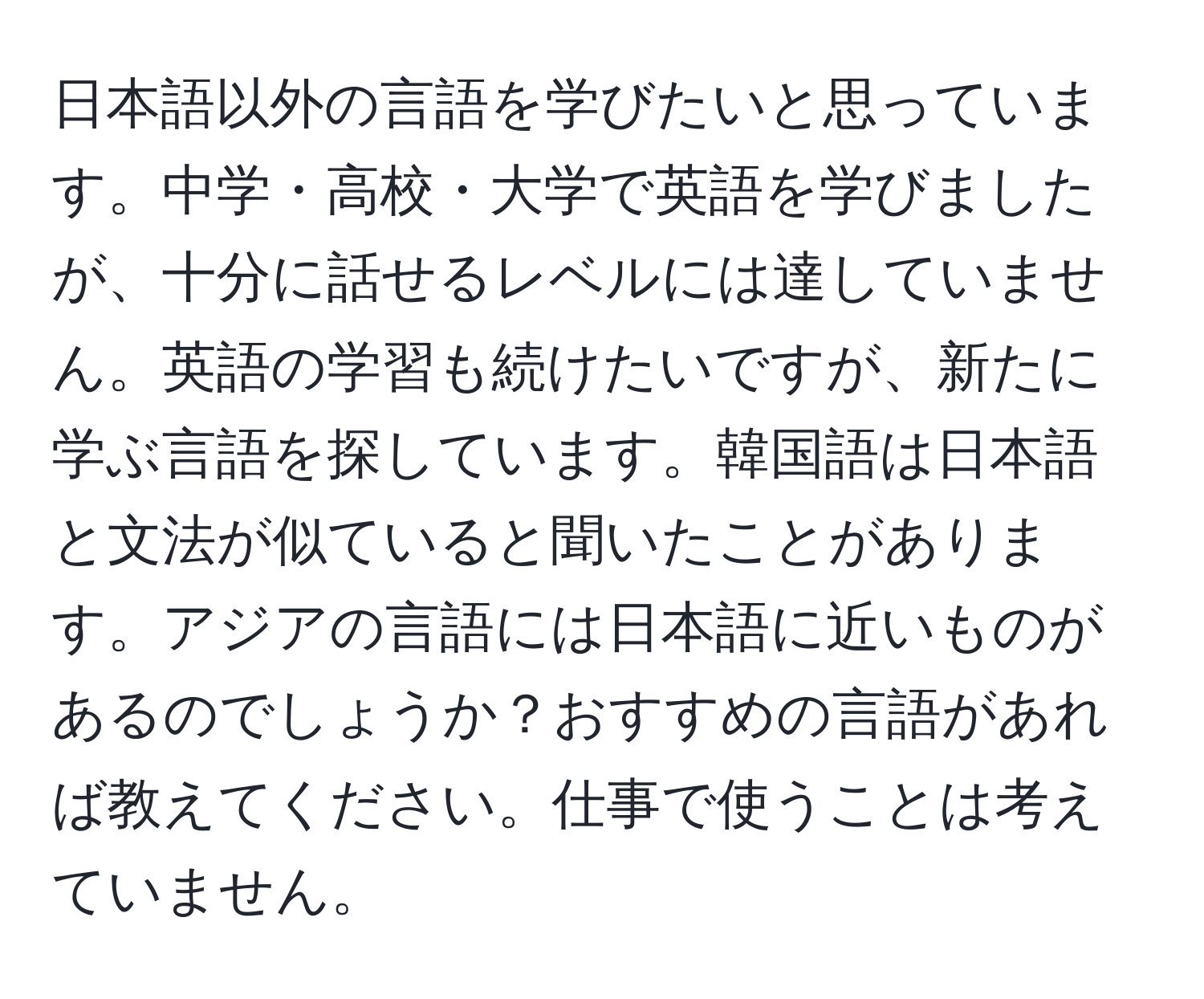 日本語以外の言語を学びたいと思っています。中学・高校・大学で英語を学びましたが、十分に話せるレベルには達していません。英語の学習も続けたいですが、新たに学ぶ言語を探しています。韓国語は日本語と文法が似ていると聞いたことがあります。アジアの言語には日本語に近いものがあるのでしょうか？おすすめの言語があれば教えてください。仕事で使うことは考えていません。