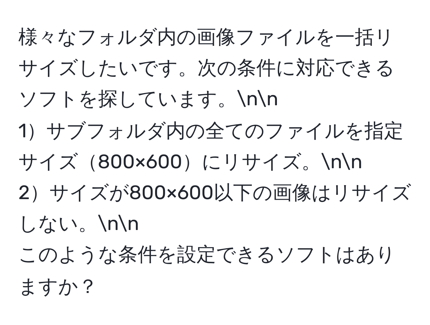 様々なフォルダ内の画像ファイルを一括リサイズしたいです。次の条件に対応できるソフトを探しています。nn
1サブフォルダ内の全てのファイルを指定サイズ800×600にリサイズ。nn
2サイズが800×600以下の画像はリサイズしない。nn
このような条件を設定できるソフトはありますか？