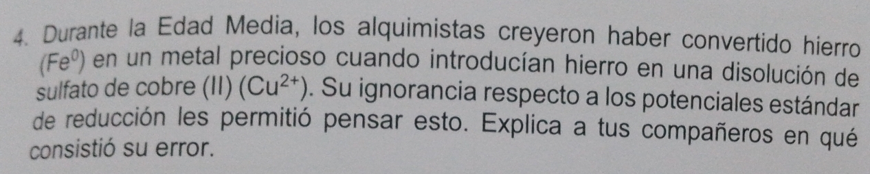 Durante la Edad Media, los alquimistas creyeron haber convertido hierro
(Fe^0) en un metal precioso cuando introducían hierro en una disolución de 
sulfato de cobre (11) (Cu^(2+)). Su ignorancia respecto a los potenciales estándar 
de reducción les permitió pensar esto. Explica a tus compañeros en qué 
consistió su error.