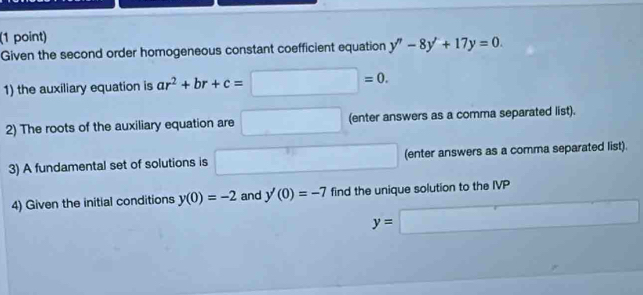 Given the second order homogeneous constant coefficient equation y''-8y'+17y=0. 
1) the auxiliary equation is ar^2+br+c=□ =0. 
2) The roots of the auxiliary equation are □ (enter answers as a comma separated list). 
3) A fundamental set of solutions is □ (enter answers as a comma separated list). 
4) Given the initial conditions y(0)=-2 and y'(0)=-7 find the unique solution to the IVP
y=□