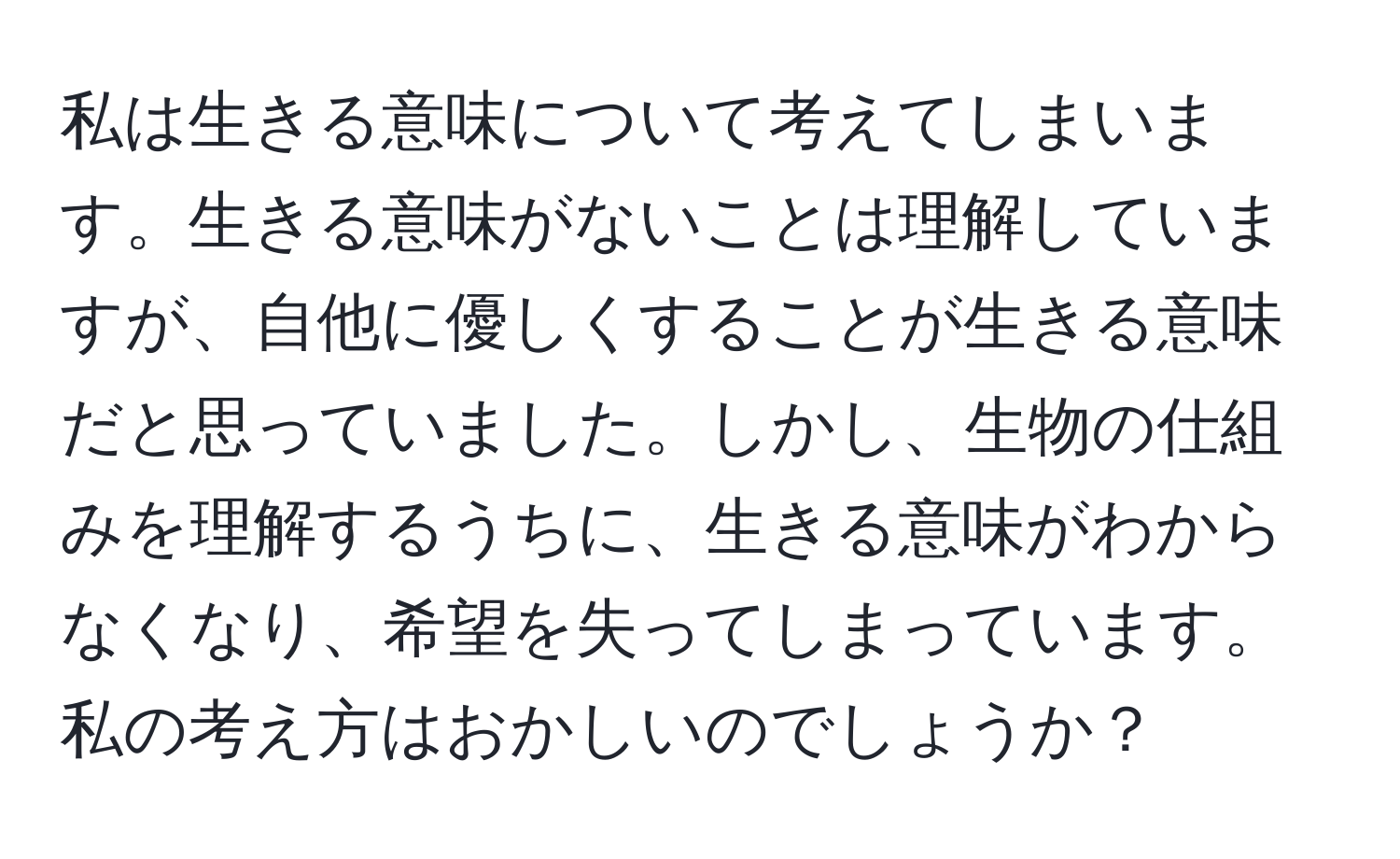 私は生きる意味について考えてしまいます。生きる意味がないことは理解していますが、自他に優しくすることが生きる意味だと思っていました。しかし、生物の仕組みを理解するうちに、生きる意味がわからなくなり、希望を失ってしまっています。私の考え方はおかしいのでしょうか？