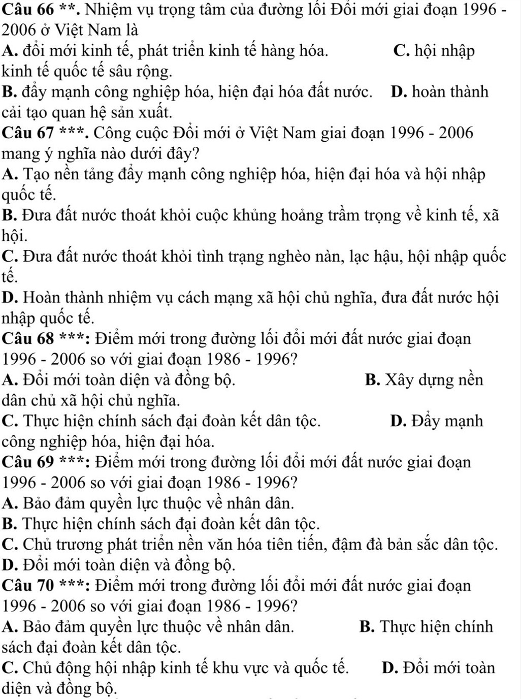 Nhiệm vụ trọng tâm của đường lồi Đồi mới giai đoạn 1996 -
2006 ở Việt Nam là
A. đổi mới kinh tế, phát triển kinh tế hàng hóa. C. hội nhập
kinh tế quốc tế sâu rộng.
B. đầy mạnh công nghiệp hóa, hiện đại hóa đất nước. D. hoàn thành
cải tạo quan hệ sản xuất.
Câu 67 ***. Công cuộc Đổi mới ở Việt Nam giai đoạn 1996 - 2006
mang ý nghĩa nào dưới đây?
A. Tạo nền tảng đầy mạnh công nghiệp hóa, hiện đại hóa và hội nhập
quốc tế.
B. Đưa đất nước thoát khỏi cuộc khủng hoảng trầm trọng về kinh tế, xã
hội.
C. Đưa đất nước thoát khỏi tình trạng nghèo nàn, lạc hậu, hội nhập quốc
tế.
D. Hoàn thành nhiệm vụ cách mạng xã hội chủ nghĩa, đưa đất nước hội
nhập quốc tế.
*Câu 68 ***: Điểm mới trong đường lối đổi mới đất nước giai đoạn
1996 - 2006 so với giai đoạn 1986 - 1996?
A. Đổi mới toàn diện và đồng bộ. B. Xây dựng nền
dân chủ xã hội chủ nghĩa.
C. Thực hiện chính sách đại đoàn kết dân tộc. D. Đầy mạnh
công nghiệp hóa, hiện đại hóa.
*Câu 69 ***: Điểm mới trong đường lối đổi mới đất nước giai đoạn
1996 - 2006 so với giai đoạn 1986 - 1996?
A. Bảo đảm quyền lực thuộc về nhân dân.
B. Thực hiện chính sách đại đoàn kết dân tộc.
C. Chủ trương phát triển nền văn hóa tiên tiến, đậm đà bản sắc dân tộc.
D. Đổi mới toàn diện và đồng bộ.
*Câu 70 ***: Điểm mới trong đường lối đổi mới đất nước giai đoạn
1996 - 2006 so với giai đoạn 1986 - 1996?
A. Bảo đảm quyền lực thuộc về nhân dân. B. Thực hiện chính
sách đại đoàn kết dân tộc.
C. Chủ động hội nhập kinh tế khu vực và quốc tế. D. Đổi mới toàn
diện và đồng bộ.