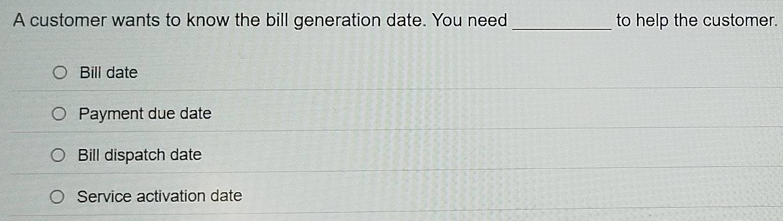 A customer wants to know the bill generation date. You need _to help the customer.
Bill date
Payment due date
Bill dispatch date
Service activation date