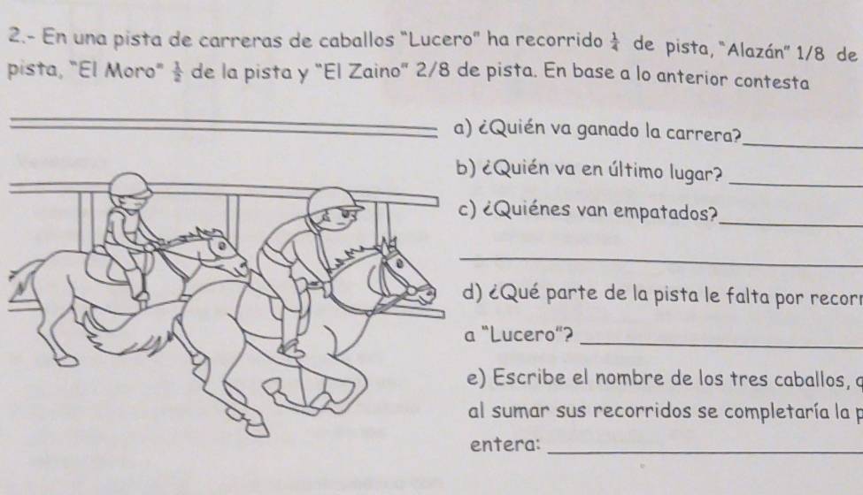 2.- En una pista de carreras de caballos "Lucero" ha recorrido  1/4  de pista, "Alazán'' 1/8 de 
pista, "El Moro"  1/2  de la pista y "El Zaino" 2/8 de pista. En base a lo anterior contesta 
a) ¿Quién va ganado la carrera? 
_ 
Quién va en último lugar?_ 
uiénes van empatados?_ 
_ 
Qué parte de la pista le falta por recorr 
ucero"?_ 
scribe el nombre de los tres caballos, a 
sumar sus recorridos se completaría la p 
era:_