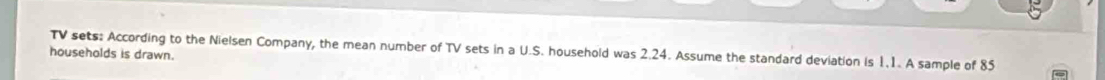 TV sets: According to the Nielsen Company, the mean number of TV sets in a U.S. household was 2.24. Assume the standard deviation is 1.1. A sample of 85
households is drawn.