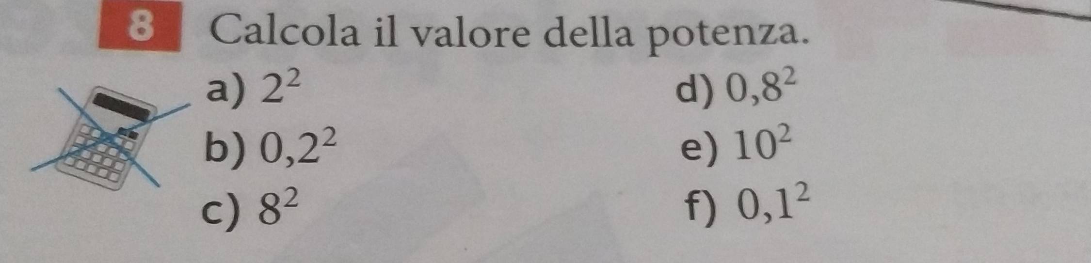 Calcola il valore della potenza. 
a) 2^2 d) 0,8^2
b) 0,2^2 e) 10^2
c) 8^2 f) 0, 1^2