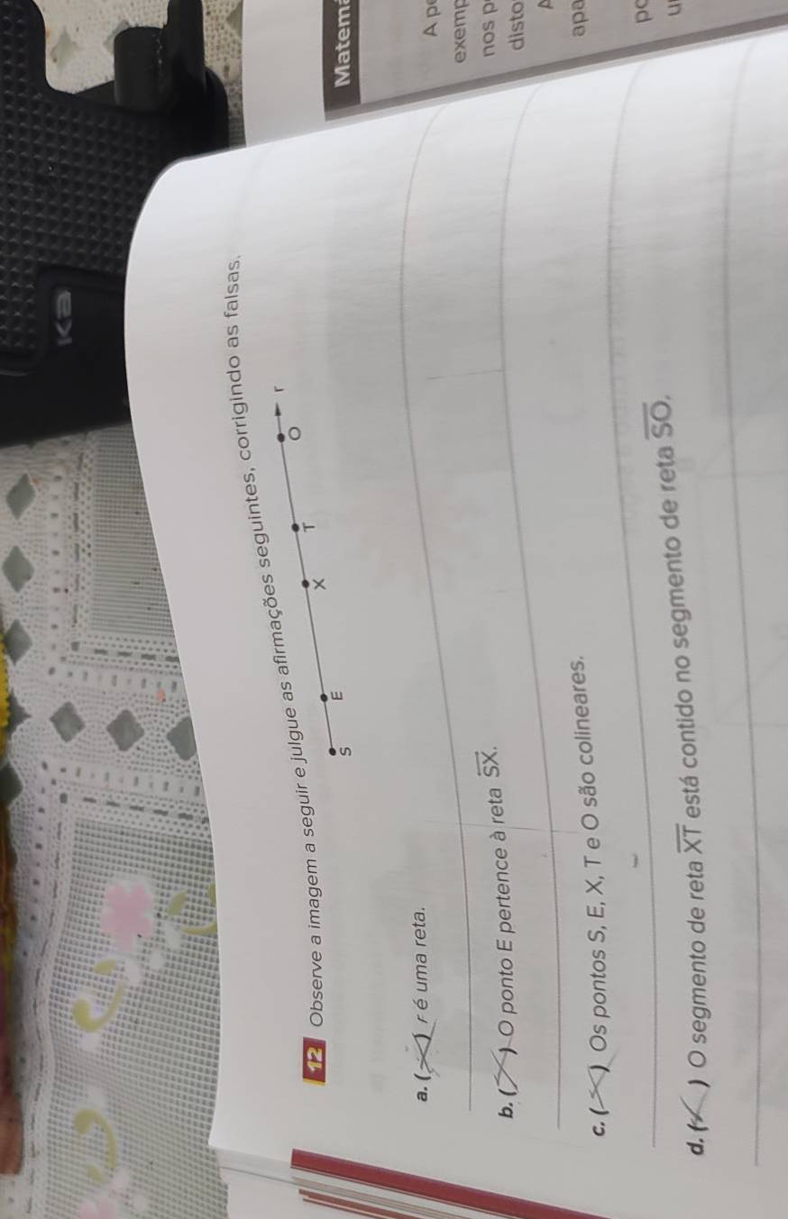 Observe a imagem a seguir e julgue as afirmações seguintes, corrigindo as falsas 
r 
。 
T 
s E 
Matem 
_ 
a. ( r é uma reta. 
Ap 
exemp 
_b. ( ) O ponto E pertence à reta overleftrightarrow SX. 
nos p 
disto 

c. ( Os pontos S, E, X, T e O são colineares. 
apa 
_ 
d. ( ) O segmento de reta overline XT está contido no segmento de reta overline SO. 
p 
u 
_