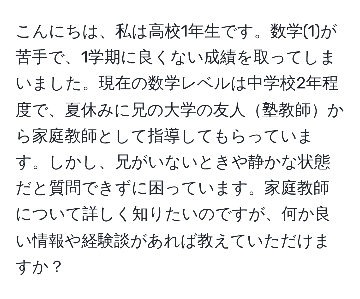 こんにちは、私は高校1年生です。数学(1)が苦手で、1学期に良くない成績を取ってしまいました。現在の数学レベルは中学校2年程度で、夏休みに兄の大学の友人塾教師から家庭教師として指導してもらっています。しかし、兄がいないときや静かな状態だと質問できずに困っています。家庭教師について詳しく知りたいのですが、何か良い情報や経験談があれば教えていただけますか？