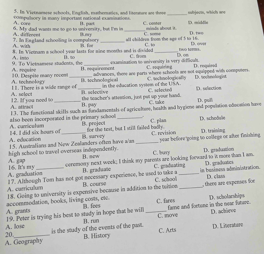 In Vietnamese schools, English, mathematics, and literature are three _subjects, which are
compulsory in many important national examinations.
A. core B. part C. center D. middle
6. My dad wants me to go to university, but I'm in _minds about it.
A. different B.my C. some D. two
7. In England schooling is compulsory _all children from the age of 5 to 16.
A. with B. for C. to D. over
8. In Vietnam a school year lasts for nine months and is divided _two terms.
A. into B. to C. from
D. on
9. To Vietnamese students, the_ examination to university is very difficult.
A. require B. requirement C. requiring D. required
10. Despite many recent advances, there are parts where schools are not equipped with computers.
A. technology _B. technological C. technologically D. technologist
11. There is a wide range of in the education system of the USA.
A. select _B. selective C. selected D. selection
12. If you need to the teacher's attention, just put up your hand.
C. take
A. attract _B. pay D. pull
13. The functional skills such as fundamentals of agriculture, health and hygiene and population education have
also been incorporated in the primary school
.
A. curriculum B. project _C. plan D. schedule
14. I did six hours of for the test, but I still failed badly.
A. education _B. survey _C. revision D. training
15. Australians and New Zealanders often have a/an year before going to college or after finishing
high school to travel overseas independently.
B. new C. busy D. graduation
A. gap
16. It's my ceremony next week; I think my parents are looking forward to it more than I am.
A. graduation B. graduate C. graduating D. graduates
17. Although Tom has not got necessary experience, he used to take a in business administration.
C. school
A. curriculum B. course _D. class
18. Going to university is expensive because in addition to the tuition , there are expenses for
accommodation, books, living costs, etc.
C. fares D. scholarships
A. grants B. fees
19. Peter is trying his best to study in hope that he will _fame and fortune in the near future.
C. move D. achieve
A. lose B. run
C. Arts D. Literature
20. is the study of the events of the past.
A. Geography B. History