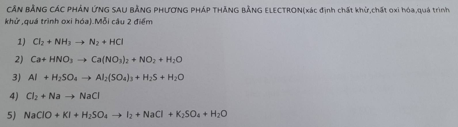 CÂN BẢNG CÁC PHẢN ỨNG SAU BẢNG PHƯƠNG PHÁP THĂNG BẢNG ELECTRON(xác định chất khử,chất oxi hóa,quá trình 
khử ,quá trình oxi hóa).Mỗi câu 2 điểm 
1) Cl_2+NH_3to N_2+HCl
2) Ca+HNO_3to Ca(NO_3)_2+NO_2+H_2O
3) Al+H_2SO_4to Al_2(SO_4)_3+H_2S+H_2O
4) Cl_2+Nato NaCl
5) NaClO+KI+H_2SO_4to I_2+NaCl+K_2SO_4+H_2O