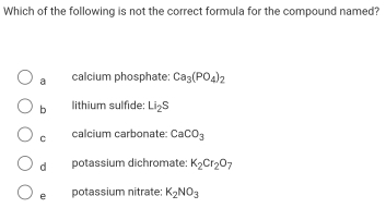 Which of the following is not the correct formula for the compound named?
a calcium phosphate: Ca_3(PO_4)_2
b lithium sulfide: Li_2S
C calcium carbonate: CaCO_3
d potassium dichromate: K_2Cr_2O_7
e potassium nitrate: K_2NO_3