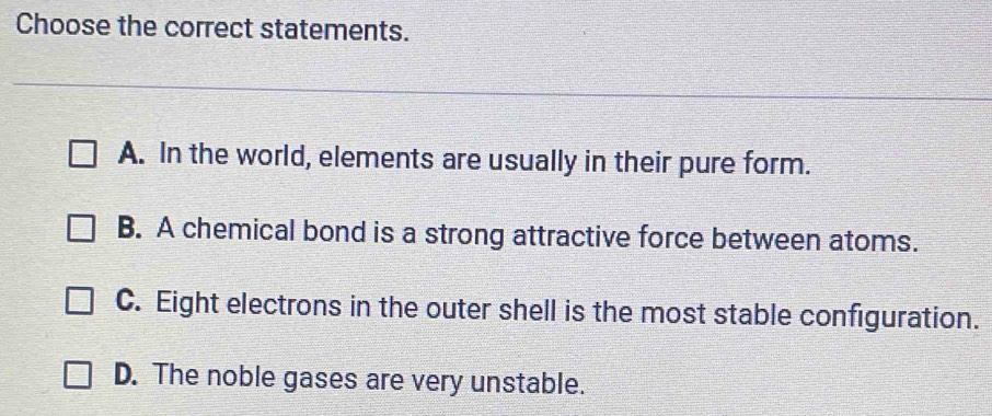 Choose the correct statements.
A. In the world, elements are usually in their pure form.
B. A chemical bond is a strong attractive force between atoms.
C. Eight electrons in the outer shell is the most stable configuration.
D. The noble gases are very unstable.