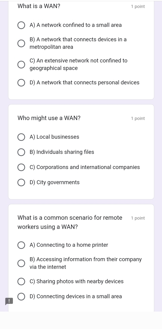 What is a WAN? 1 point
A) A network confined to a small area
B) A network that connects devices in a
metropolitan area
C) An extensive network not confined to
geographical space
D) A network that connects personal devices
Who might use a WAN? 1 point
A) Local businesses
B) Individuals sharing files
C) Corporations and international companies
D) City governments
What is a common scenario for remote 1 point
workers using a WAN?
A) Connecting to a home printer
B) Accessing information from their company
via the internet
C) Sharing photos with nearby devices
D) Connecting devices in a small area
!