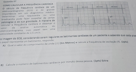 Como Calcular a frequência Cardíaca 
O cálculo de freguência cardíaca de um 
eletrocardiograma (ECG) é de grande 20 mvm 20 mrh 20 ms 20 m
importância em um diagnóstico médico 
Determinar uma taquicardia ou uma 
bradicardía pode fazer suspeítar de certas 
patologías e da sua gravidade. A maneira de 
calcular a frequência cardíaca é observar o 
valor da análise automática do 
eletrocardiograma, cujo papel tem uma 
velocidade constante de 2,5 cm/s. 
da imagem do ECG, considerando serem regulares os batimentos cardíacos de um paciente e sabendo que cada pico 
o papel representa um batimento, responda: 
A) Quai o valor do comprimento de onda (λ) (Em Metros) e calcule a frequência de oscilação (f). (2pts) 
B) Calcule o número de batimentos cardíacos por minuto dessa pessoa. (1pts) Extra