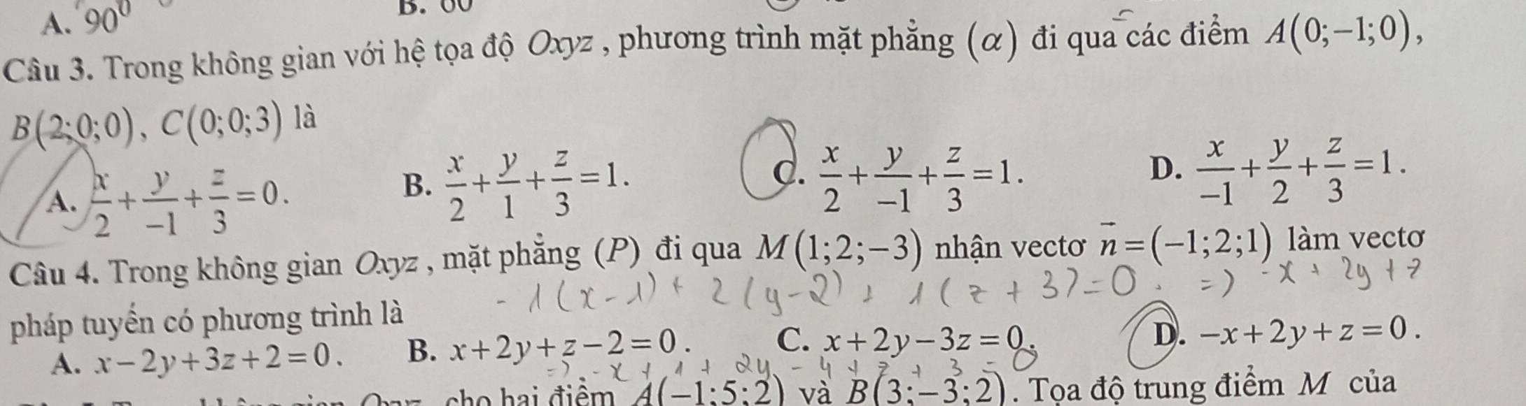 A. 90
B. 00
Câu 3. Trong không gian với hệ tọa độ Oxyz , phương trình mặt phẳng (α) đi qua các điểm A(0;-1;0),
B(2;0;0), C(0;0;3) là
A.  x/2 + y/-1 + z/3 =0.
C.
B.  x/2 + y/1 + z/3 =1.  x/2 + y/-1 + z/3 =1.
D.  x/-1 + y/2 + z/3 =1. 
Câu 4. Trong không gian Oxyz , mặt phẳng (P) đi qua M(1;2;-3) nhận vectơ vector n=(-1;2;1) làm vectơ
pháp tuyển có phương trình là
A. x-2y+3z+2=0. B. x+2y+z-2=0. C. x+2y-3z=0
D. -x+2y+z=0. 
cho hai điềm A(-1:5:2) và B(3;-3;2). Tọa độ trung điểm M của