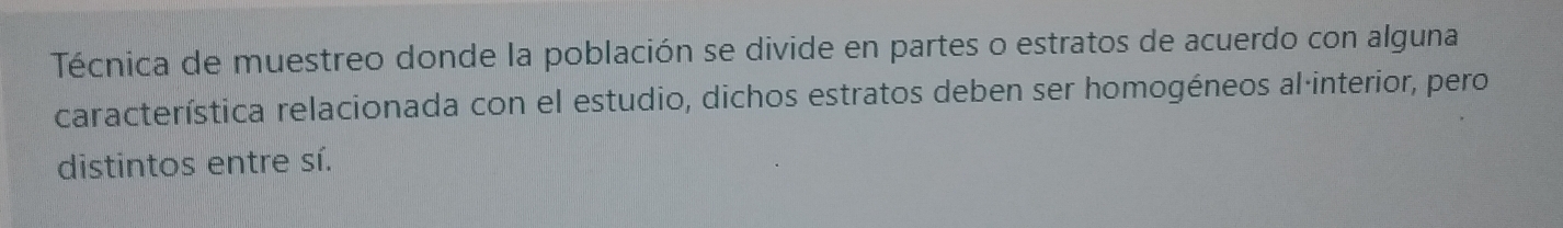 Técnica de muestreo donde la población se divide en partes o estratos de acuerdo con alguna 
característica relacionada con el estudio, dichos estratos deben ser homogéneos al·interior, pero 
distintos entre sí.