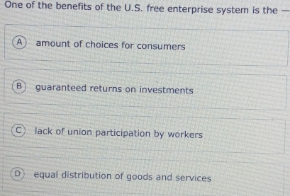 One of the benefits of the U.S. free enterprise system is the —
A  amount of choices for consumers
B) guaranteed returns on investments
C) lack of union participation by workers
D) equal distribution of goods and services