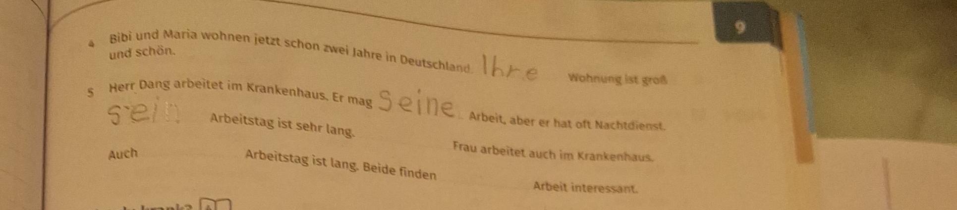 Bibi und Maria wohnen jetzt schon zwei Jahre in Deutschland 
und schön. 
Wohnung ist groß 
§ Herr Dang arbeitet im Krankenhaus. Er mag 
. Arbeit, aber er hat oft Nachtdienst. 
Arbeitstag ist sehr lang. 
Auch 
Frau arbeitet auch im Krankenhaus. 
Arbeitstag ist lang. Beide finden 
Arbeit interessant.