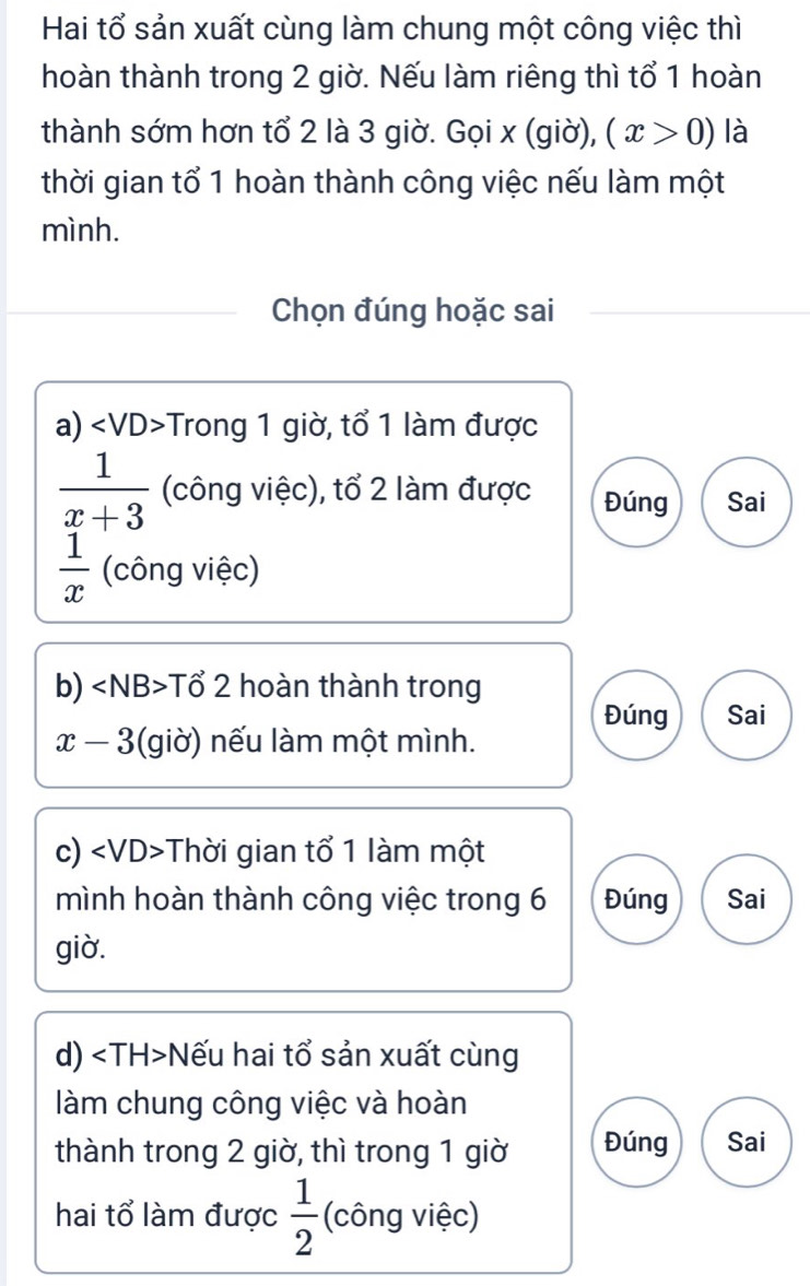 Hai tổ sản xuất cùng làm chung một công việc thì 
hoàn thành trong 2 giờ. Nếu làm riêng thì tổ 1 hoàn 
thành sớm hơn tổ 2 là 3 giờ. Gọi x (giờ), (x>0) là 
thời gian tổ 1 hoàn thành công việc nếu làm một 
mình. 
Chọn đúng hoặc sai 
a) ∠ VD> Trong 1 giờ, tổ 1 làm được
 1/x+3  (công việc), tổ 2 làm được Đúng Sai
 1/x  (công việc) 
b) Tổ 2 hoàn thành trong 
Đúng Sai
x-3 gi ờ) nếu làm một mình. 
c) Thời gian tổ 1 làm một 
mình hoàn thành công việc trong 6 Đúng Sai 
giờ. 
d) Nếu hai tổ sản xuất cùng 
làm chung công việc và hoàn 
thành trong 2 giờ, thì trong 1 giờ Đúng Sai 
hai tổ làm được  1/2  (công việc)