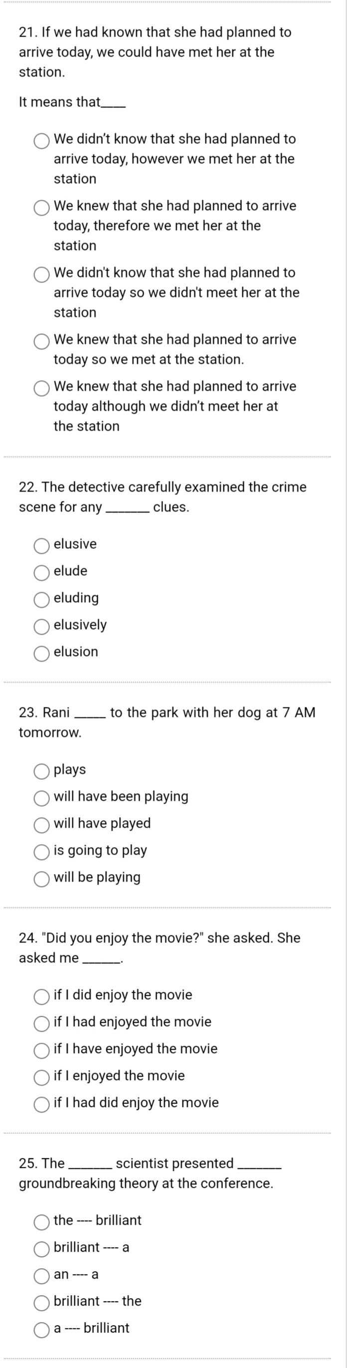 If we had known that she had planned to
arrive today, we could have met her at the
station.
It means that_
We didn't know that she had planned to
arrive today, however we met her at the
station
We knew that she had planned to arrive
today, therefore we met her at the
station
We didn't know that she had planned to
arrive today so we didn't meet her at the
station
We knew that she had planned to arrive
today so we met at the station.
We knew that she had planned to arrive
today although we didn't meet her at
the station
22. The detective carefully examined the crime
scene for any _clues.
elusive
elude
eluding
elusively
elusion
23. Rani _to the park with her dog at 7 AM
tomorrow.
plays
will have been playing
will have played
is going to play
will be playing
24. "Did you enjoy the movie?" she asked. She
asked me_
if I did enjoy the movie
if I had enjoyed the movie
if I have enjoyed the movie
if I enjoyed the movie
if I had did enjoy the movie
25. The _scientist presented_
groundbreaking theory at the conference.
the ---- brilliant
brilliant ---- a
an ---- a
brilliant ---- the
a ---- brillian