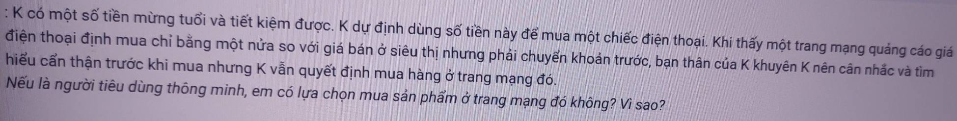 có một số tiền mừng tuổi và tiết kiệm được. K dự định dùng số tiền này để mua một chiếc điện thoại. Khi thấy một trang mạng quảng cáo giá 
điện thoại định mua chỉ bằng một nửa so với giá bán ở siêu thị nhưng phải chuyển khoản trước, bạn thân của K khuyên K nên cân nhắc và tìm 
hiểu cẩn thận trước khi mua nhưng K vẫn quyết định mua hàng ở trang mạng đó. 
Nếu là người tiêu dùng thông minh, em có lựa chọn mua sản phẩm ở trang mạng đó không? Vì sao?
