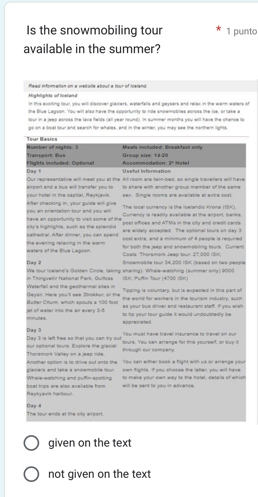 Is the snowmobiling tour 1 punto
available in the summer?
Read information on a website about a tour of Ioeland.
Highlights of Iceland
In this exciting tour, you will discover glaciers, waterfalls and geysers and relax in the warm waters of
the Blue Lagoon. You will also have the opportunity to ride snowmobiles across the ice, or take a
tour in a jeep across the lava fields (all year round). In summer months you will have the chance to
go on a boat tour and search for whales, and in the winter, you may see the northern lights.
Tour Basics
Number of nights: 3 Meals included: Breakfast only
Transport: Bus Group size: 14-20
Flights included: Optional Accommodation: 2^* Hotel
Day 1 Useful Information
Our representative will meet you at the All room are twin-bed, so single travellers will have
airport and a bus will transfer you to to share with another group member of the same
your hotel in the capital, Reykjavik. sex. Single rooms are available at extra cost.
After checking in, your guide will give The local currency is the Icelandic Krona (ISK).
you an orientation tour and you will Currency is readily available at the airport, banks,
have an opportunity to visit some of the
post offices and ATMs in the city and credit cards
city's highlights, such as the splendid
are widely accepted. The optional tours on day 3
cathedral. After dinner, you can spend cost extra, and a minimum of 4 people is required
the evening relaxing in the warm for both the jeep and snowmobiling tours. Current
waters of the Blue Lagoon.
Costs: Thorsmork Jeep tour: 27,000 ISK;
Day 2 Snowmobile tour 34,200 ISK (based on two people
We tour Iceland's Golden Circle, taking sharing). Whale-watching (summer only) 9000
in Thingvellir National Park, Gulfoss ISK; Puffin Tour (4700 ISK)
Waterfall and the geothermal sites in Tipping is voluntary, but is expected in this part of
Geysir. Here you'll see Strokkur, or the
Butter Churn, which spouts a 100 foot the world for workers in the tourism industry, such
as your bus driver and restaurant staff. If you wish
jet of water into the air every 3-5
to tip your tour guide it would undoubtedly be
minutes.
appreciated.
Day 3
You must have travel insurance to travel on our
Day 3 is left free so that you can try out tours. You can arrange for this yourself, or buy it
our optional tours. Explore the glacial through our company.
Thorsmork Valley on a jeep ride.
Another option is to drive out onto the You can either book a flight with us or arrange your
glaciers and take a snowmobile tour. own flights. If you choose the latter, you will have
Whale-watching and puffin-spotting to make your own way to the hotel, details of which
boat trips are also available from will be sent to you in advance.
Reykyavik harbour.
Day 4
The tour ends at the city airport.
given on the text
not given on the text