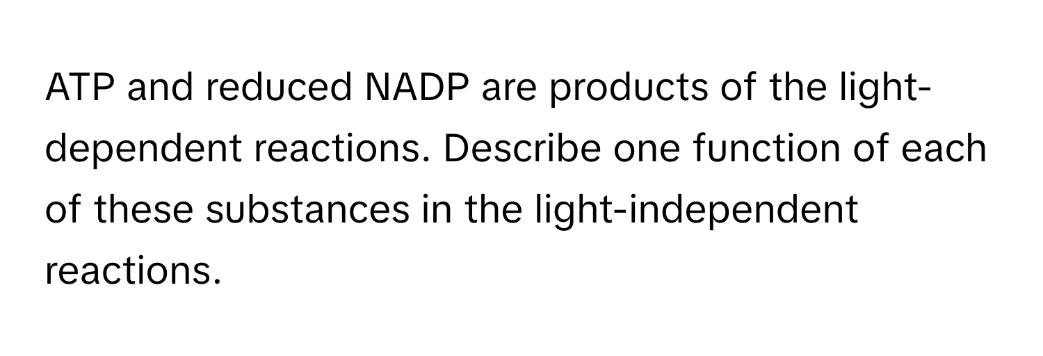 ATP and reduced NADP are products of the light-dependent reactions. Describe one function of each of these substances in the light-independent reactions.