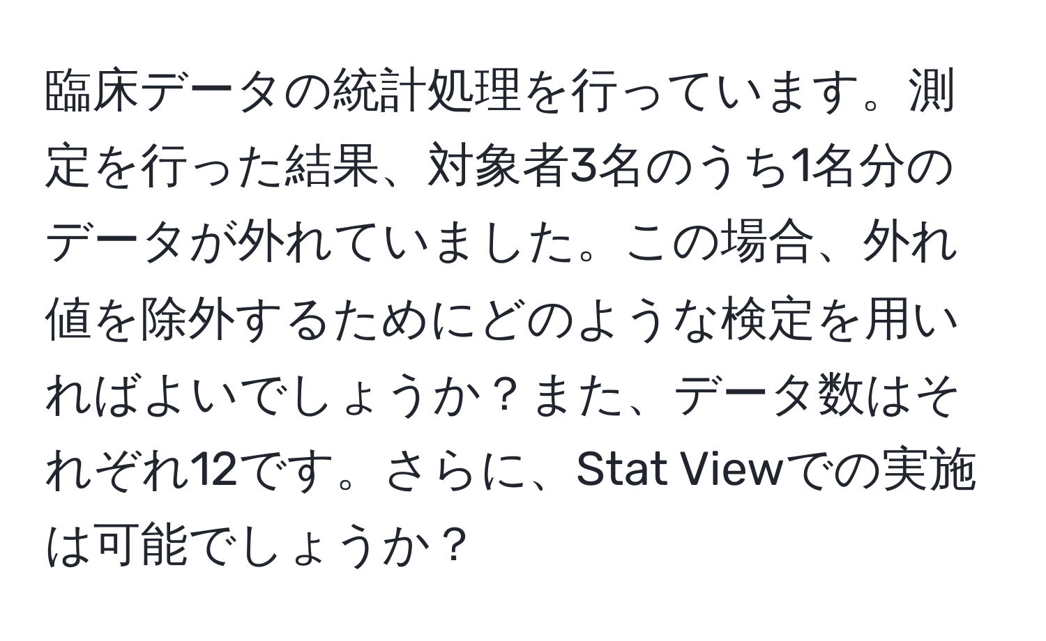 臨床データの統計処理を行っています。測定を行った結果、対象者3名のうち1名分のデータが外れていました。この場合、外れ値を除外するためにどのような検定を用いればよいでしょうか？また、データ数はそれぞれ12です。さらに、Stat Viewでの実施は可能でしょうか？